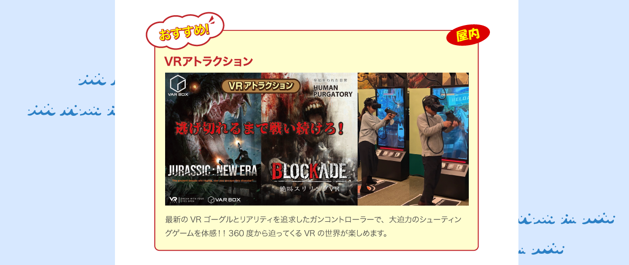 VRアトラクション 3月20日登場！最新のVRゴーグルとリアリティを追求したガンコントローラーで、大迫力のシューティングゲームを体感！！360度から迫ってくるVRの世界が楽しめます。