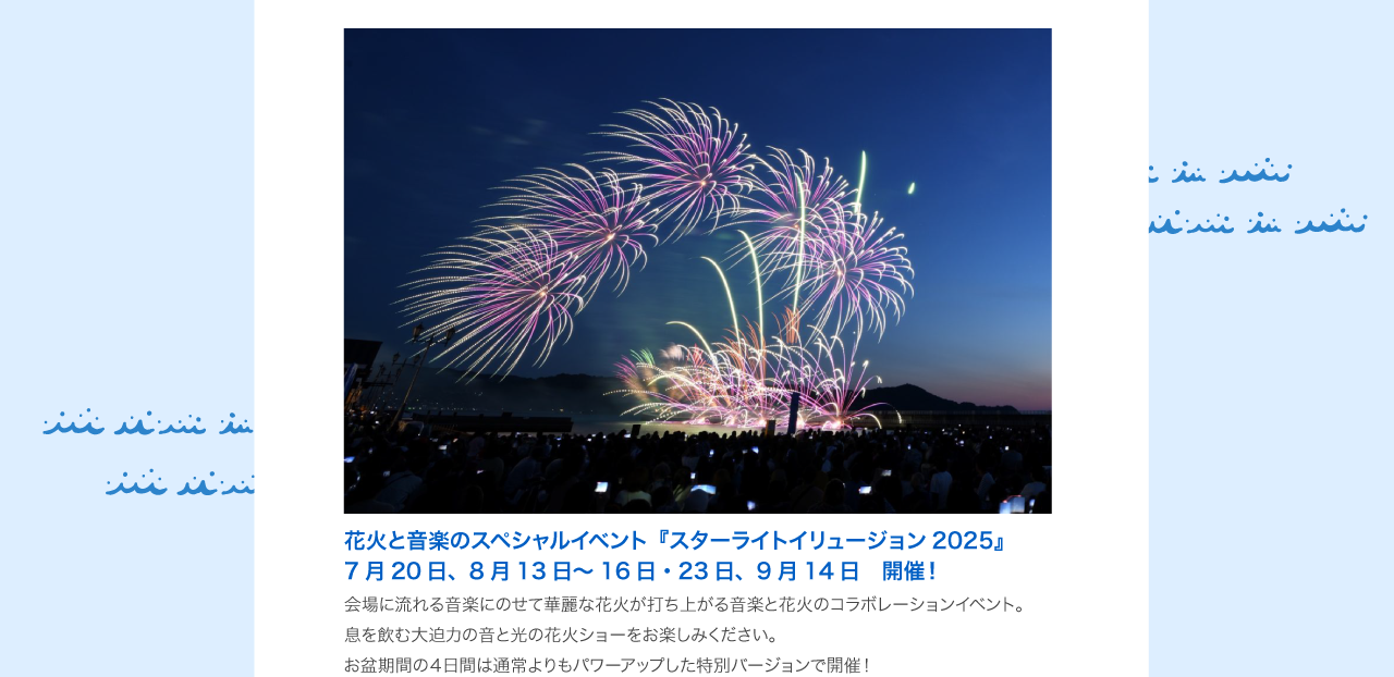 『スターライトイリュージョン2025』＜5/3・4・5　開催！＞会場に流れる音楽にのせて華麗な花火が打ち上がる音楽と花火のコラボレーションイベント。息を飲む大迫力の音と光のスペシャル花火ショーをお楽しみください。