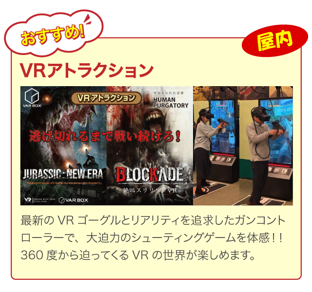 最新のVRゴーグルとリアリティを追求したガンコントローラーで、大迫力のシューティングゲームを体感！！360度から迫ってくるVRの世界が楽しめます。
