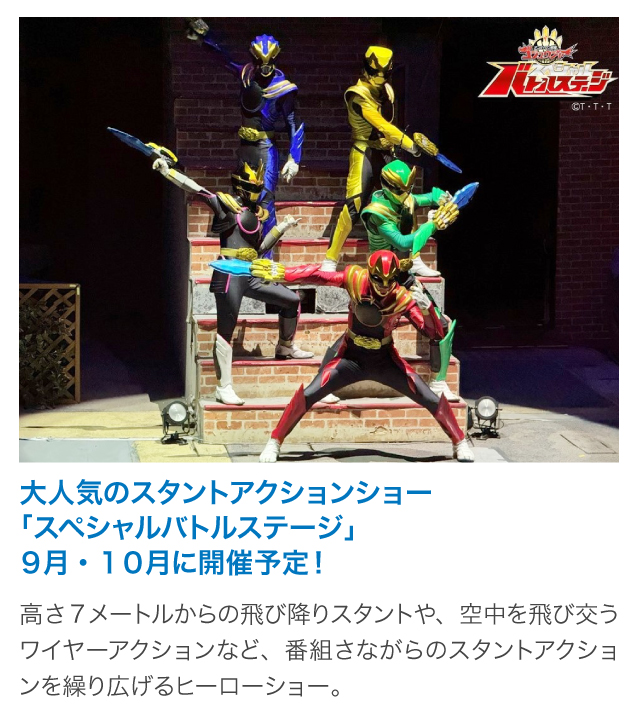 スタントアクションショー＜8/17・24、9/7・14・21・28、10/5・12・13・26＞高さ7メートルからの飛び降りスタントや、空中を飛び交うワイヤーアクションなど、番組さながらのスタントアクションを繰り広げるヒーローショー。