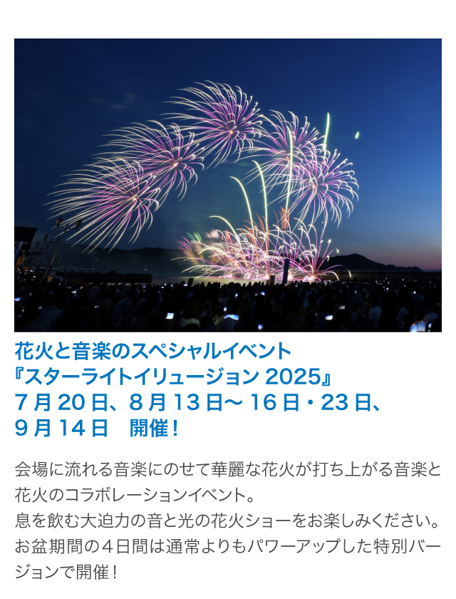 花火と音楽のスペシャルイベント『スターライトイリュージョン2025』7月20日、8月13日～16日・23日、9月14日　開催！会場に流れる音楽にのせて華麗な花火が打ち上がる音楽と花火のコラボレーションイベント。息を飲む大迫力の音と光の花火ショーをお楽しみください。お盆期間の４日間は通常よりもパワーアップした特別バージョンで開催！
