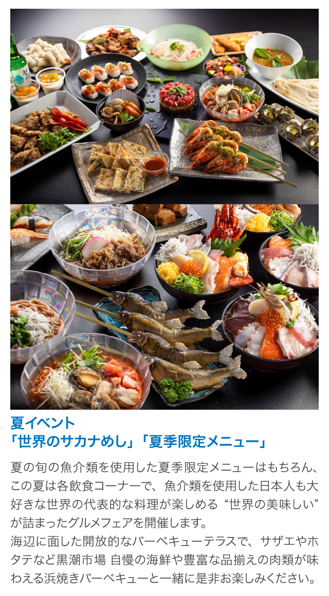 夏イベント「世界のサカナめし」「夏季限定メニュー」夏の旬の魚介類を使用した夏季限定メニューはもちろん、この夏は各飲食コーナーで、魚介類を使用した日本人も大好きな世界の代表的な料理が楽しめる“世界の美味しい”が詰まったグルメフェアを開催します。
海辺に面した開放的なバーベキューテラスで、サザエやホタテなど黒潮市場 自慢の海鮮や豊富な品揃えの肉類が味わえる浜焼きバーベキューと一緒に是非お楽しみください。