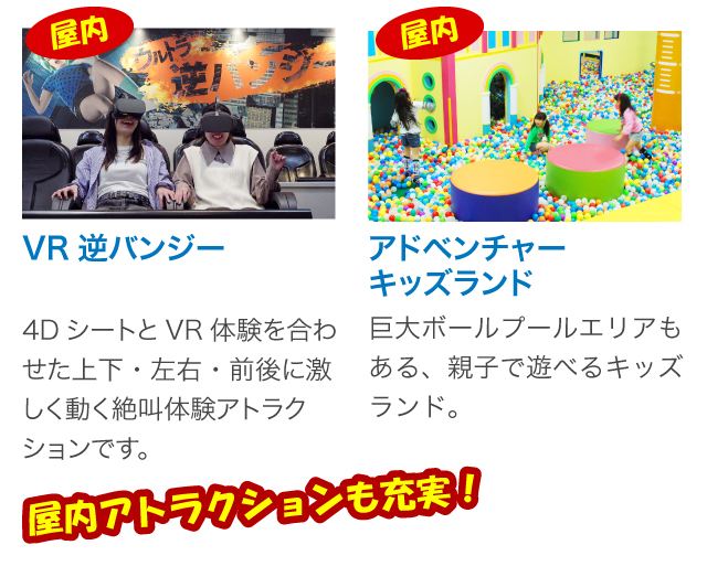 VR逆バンジー。4DシートとVR体験を合わせた上下・左右・前後に激しく動く絶叫体験アトラクションです。アドベンチャーキッズランド。巨大ボールプールエリアもある、お薬で遊べるキッズランド。屋内アトラクションも充実！