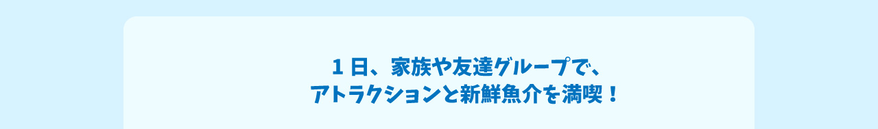 1日、家族や友達グループで、アトラクションと新鮮魚介を満喫！